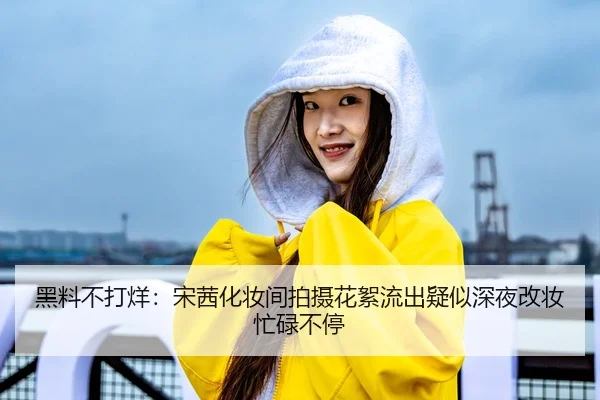 黑料不打烊：宋茜化妆间拍摄花絮流出疑似深夜改妆忙碌不停